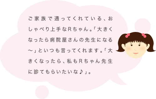 ご家族で通ってくれている、おしゃべり上手なRちゃん。「大きくなったら病院屋さんの先生になる〜」といつも言ってくれます。「大きくなったら、私もRちゃん先生に診てもらいたいな♪」。