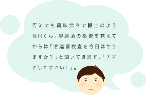 何にでも興味津々で博士のようなHくん。溶連菌の検査を覚えてからは「溶連菌検査を今日はやりますか？」と聞いてきます、「７才にしてすごい！」。