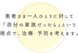 患者さま一人ひとりに対して「自分の家族だったら」という視点で、治療・予防を考えます。