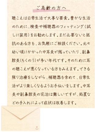 【ご高齢の方へ】聴こえは日常生活で大事な要素。豊かな生活のために、検査や補聴器のフィッティング（試しに装用）をお勧めします。まだ必要ないと抵抗のある方も、お気軽にご相談ください。元々幼い頃にかかった中耳炎が残っていたり、副鼻腔炎(ちくのう)が多い年代です。そのために耳の聴こえが悪くなっている方もみえます。できる限り治療をしながら、補聴器も含めて、日常生活がより楽しくなるようお手伝いをします。中耳炎や副鼻腔炎の完治は難しいですが、処置などの手入れによって症状は改善します。