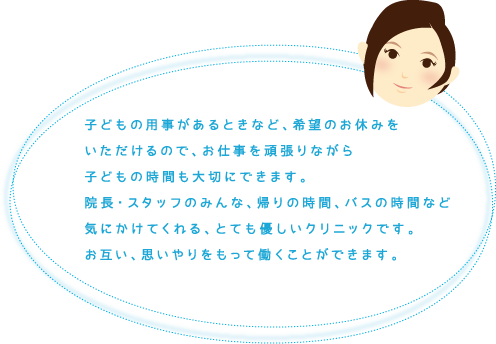 子どもの用事があるときなど、希望のお休みをいただけるので、お仕事を頑張りながら子どもの時間も大切にできます。院長・スタッフのみんな、帰りの時間、バスの時間など気にかけてくれる、とても優しいクリニックです。お互い、思いやりをもって働くことができます。