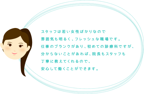 スタッフは若い女性ばかりなので雰囲気も明るく、フレッシュな職場です。仕事のブランクがあり、初めての診療科ですが、分からないことがあれば、院長もスタッフも丁寧に教えてくれるので、安心して働くことができます。